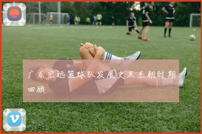 广东宏远篮球队发展史及王朝时期回顾