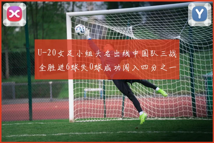 U-20女足小组头名出线中国队三战全胜进6球失0球成功闯入四分之一决赛