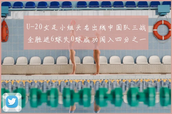 U-20女足小组头名出线中国队三战全胜进6球失0球成功闯入四分之一决赛